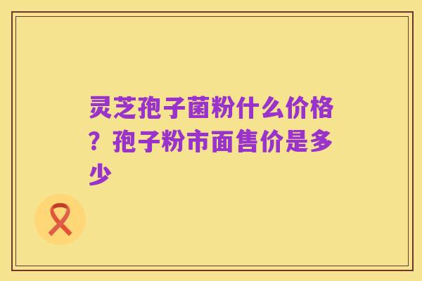 灵芝孢子菌粉什么价格?孢子粉市面售价是多少