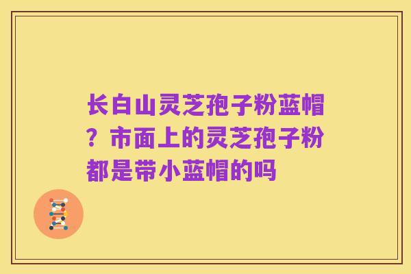 长白山灵芝孢子粉蓝帽?市面上的灵芝孢子粉都是带小蓝帽的吗