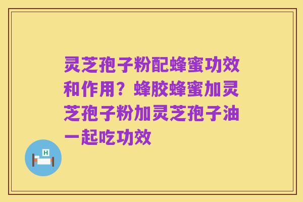 灵芝孢子粉配蜂蜜功效和作用？蜂胶蜂蜜加灵芝孢子粉加灵芝孢子油一起吃功效