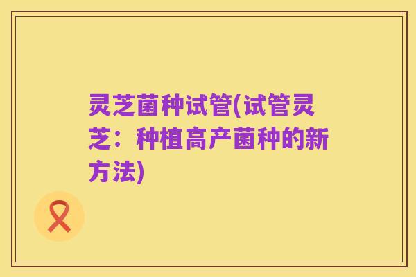 灵芝菌种试管(试管灵芝:种植高产菌种的新方法)
