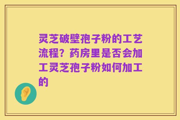 灵芝破壁孢子粉的工艺流程?药房里是否会加工灵芝孢子粉如何加工的