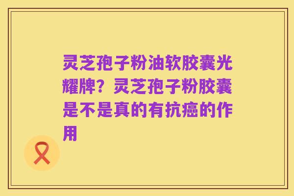 灵芝孢子粉油软胶囊光耀牌？灵芝孢子粉胶囊是不是真的有抗癌的作用
