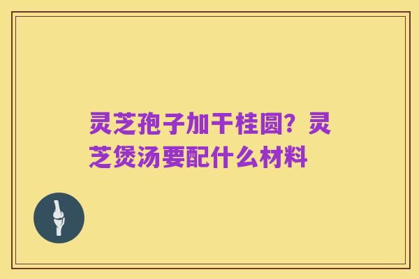 灵芝孢子加干桂圆？灵芝煲汤要配什么材料