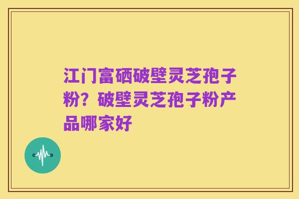 江门富硒破壁灵芝孢子粉?破壁灵芝孢子粉产品哪家好
