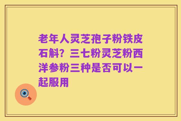 老年人灵芝孢子粉铁皮石斛？三七粉灵芝粉西洋参粉三种是否可以一起服用