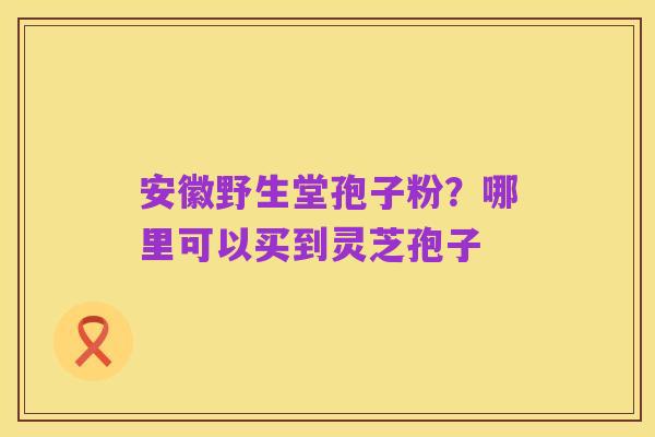 安徽野生堂孢子粉?哪里可以买到灵芝孢子