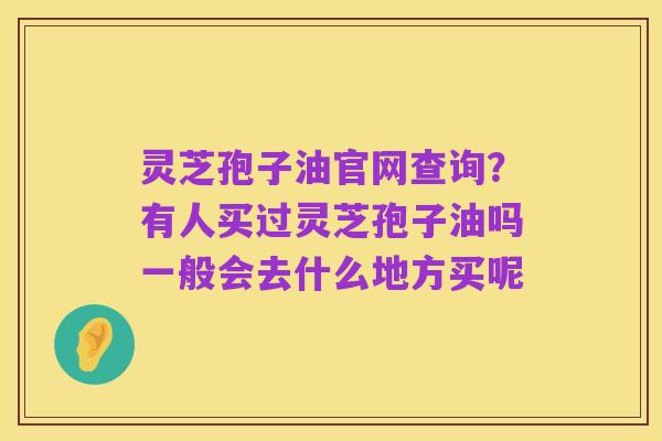 灵芝孢子油官网查询?有人买过灵芝孢子油吗一般会去什么地方买呢