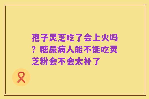 孢子灵芝吃了会上火吗？糖尿病人能不能吃灵芝粉会不会太补了