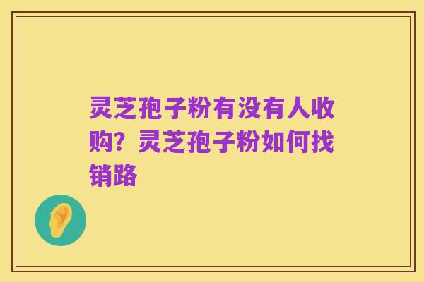 灵芝孢子粉有没有人收购?灵芝孢子粉如何找销路
