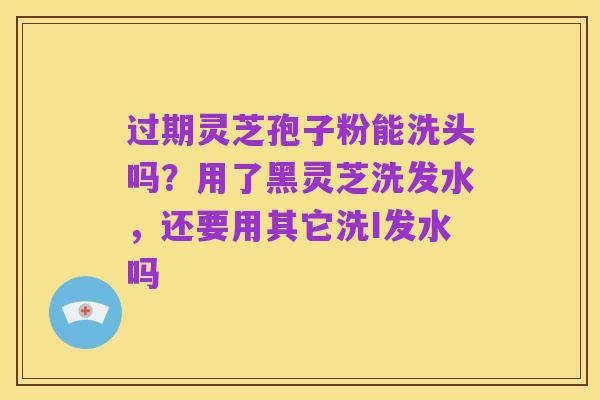 过期灵芝孢子粉能洗头吗?用了黑灵芝洗发水,还要用其它洗I发水吗