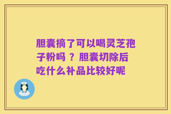 胆囊摘了可以喝灵芝孢子粉吗 ？胆囊切除后吃什么补品比较好呢
