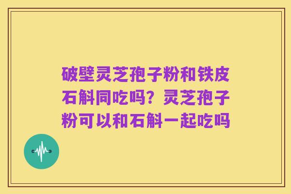 破壁灵芝孢子粉和铁皮石斛同吃吗？灵芝孢子粉可以和石斛一起吃吗