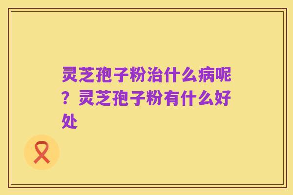 灵芝孢子粉治什么病呢？灵芝孢子粉有什么好处
