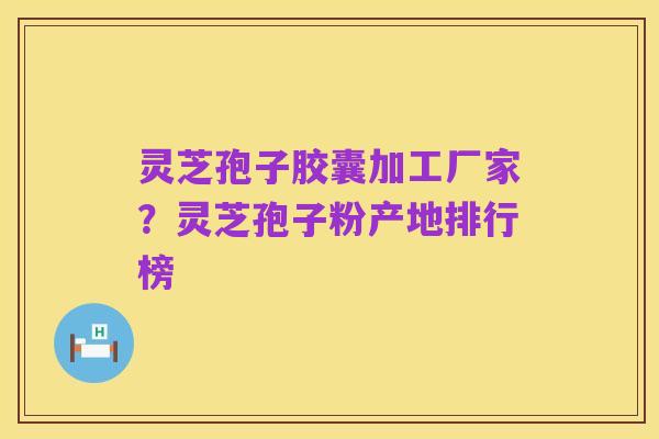 灵芝孢子胶囊加工厂家？灵芝孢子粉产地排行榜