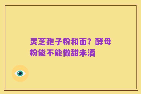 灵芝孢子粉和面?酵母粉能不能做甜米酒