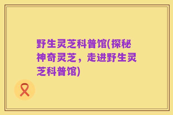 野生灵芝科普馆(探秘神奇灵芝,走进野生灵芝科普馆)