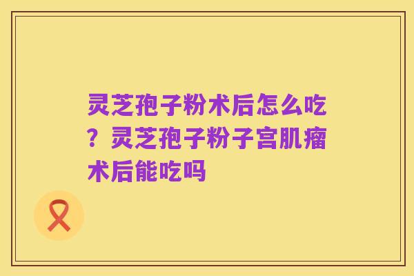 灵芝孢子粉术后怎么吃？灵芝孢子粉子宫肌瘤术后能吃吗