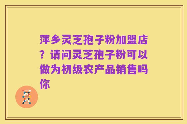 萍乡灵芝孢子粉加盟店?请问灵芝孢子粉可以做为初级农产品销售吗你