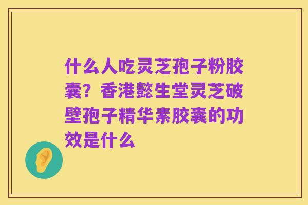 什么人吃灵芝孢子粉胶囊?香港懿生堂灵芝破壁孢子精华素胶囊的功效是什么