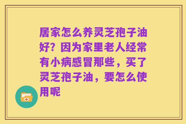 居家怎么养灵芝孢子油好?因为家里老人经常有小病感冒那些,买了灵芝孢子油,要怎么使用呢