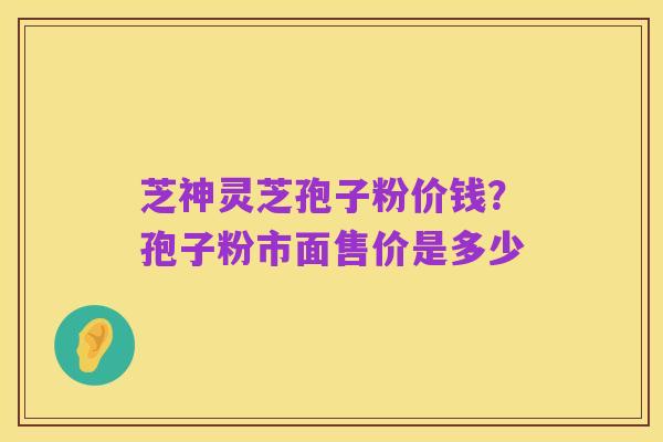 芝神灵芝孢子粉价钱？孢子粉市面售价是多少