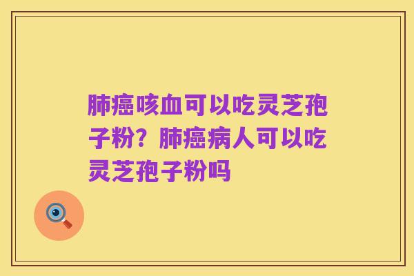 肺癌咳血可以吃灵芝孢子粉?肺癌病人可以吃灵芝孢子粉吗