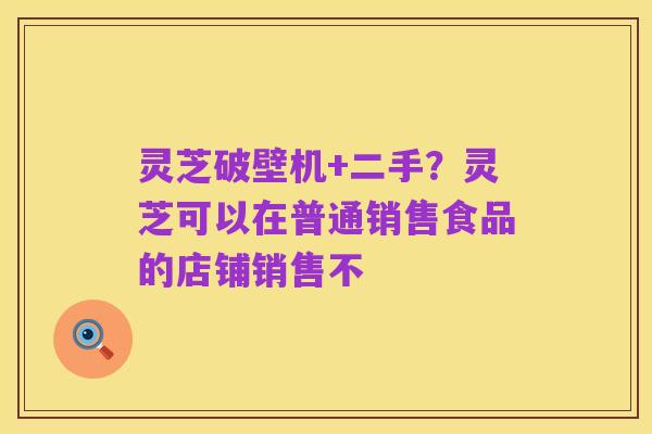 灵芝破壁机+二手？灵芝可以在普通销售食品的店铺销售不