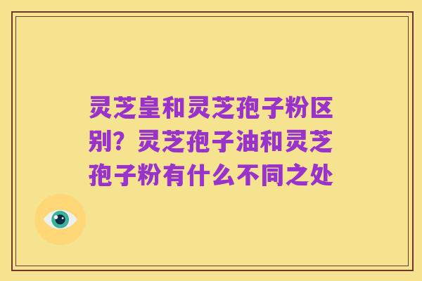 灵芝皇和灵芝孢子粉区别?灵芝孢子油和灵芝孢子粉有什么不同之处