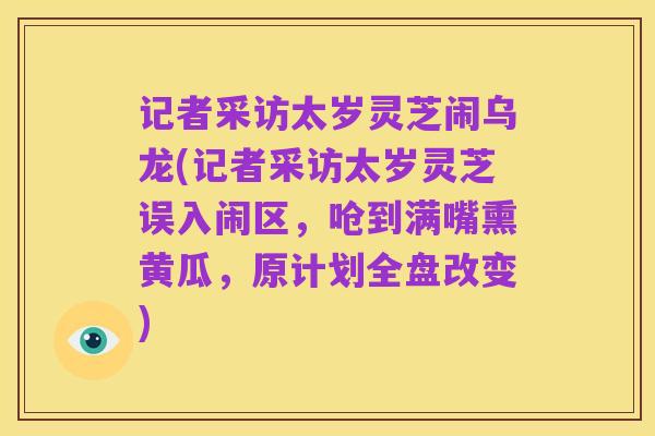 记者采访太岁灵芝闹乌龙(记者采访太岁灵芝误入闹区,呛到满嘴熏黄瓜,原计划全盘改变)