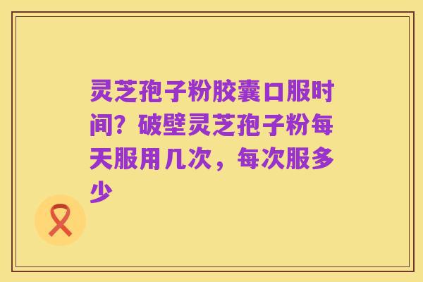 灵芝孢子粉胶囊口服时间?破壁灵芝孢子粉每天服用几次,每次服多少