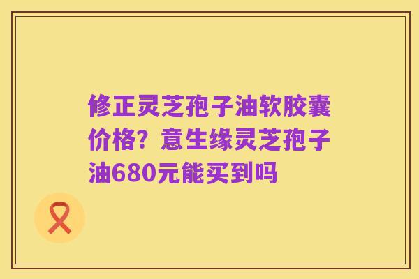 修正灵芝孢子油软胶囊价格?意生缘灵芝孢子油680元能买到吗