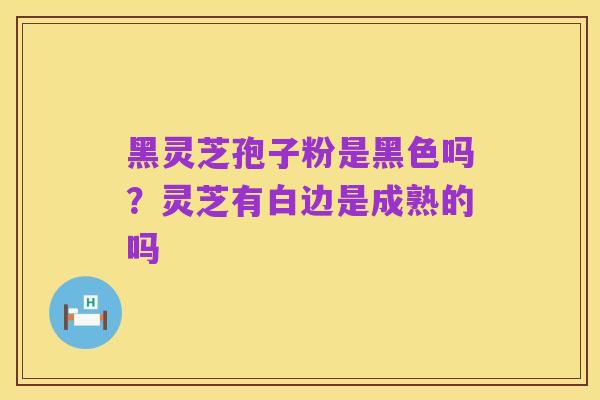 黑灵芝孢子粉是黑色吗?灵芝有白边是成熟的吗