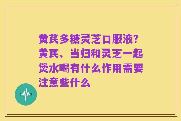 黄芪多糖灵芝口服液?黄芪、当归和灵芝一起煲水喝有什么作用需要注意些什么