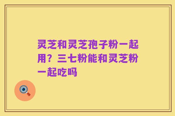灵芝和灵芝孢子粉一起用?三七粉能和灵芝粉一起吃吗