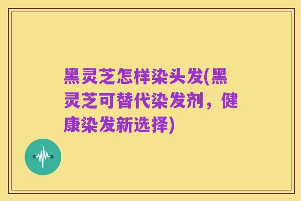 黑灵芝怎样染头发(黑灵芝可替代染发剂，健康染发新选择)