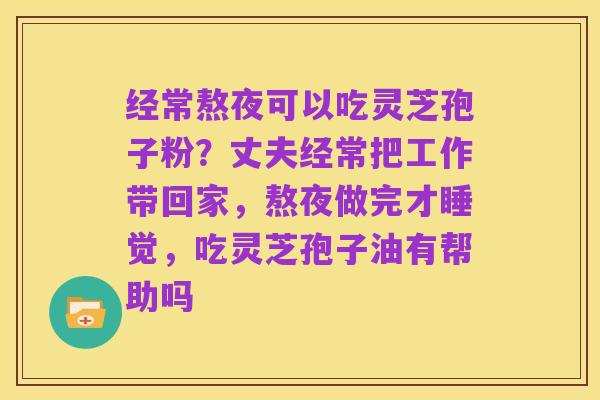 经常熬夜可以吃灵芝孢子粉?丈夫经常把工作带回家,熬夜做完才睡觉,吃灵芝孢子油有帮助吗