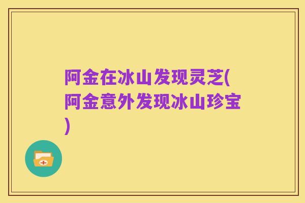 阿金在冰山发现灵芝(阿金意外发现冰山珍宝)