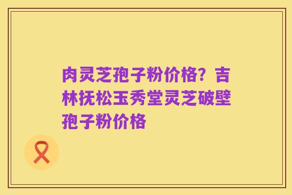 肉灵芝孢子粉价格?吉林抚松玉秀堂灵芝破壁孢子粉价格