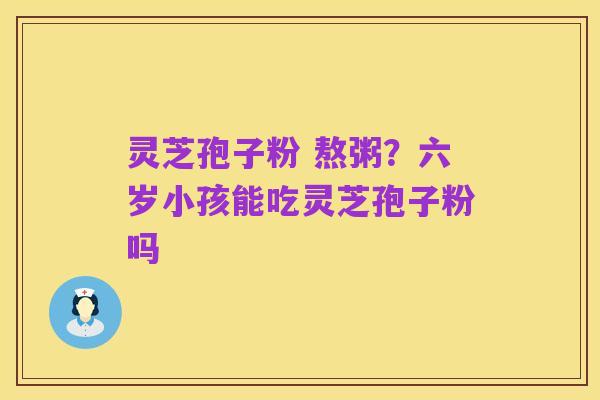 灵芝孢子粉 熬粥?六岁小孩能吃灵芝孢子粉吗
