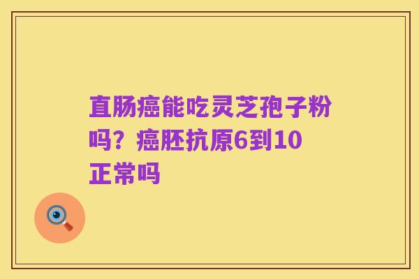 直肠癌能吃灵芝孢子粉吗?癌胚抗原6到10正常吗