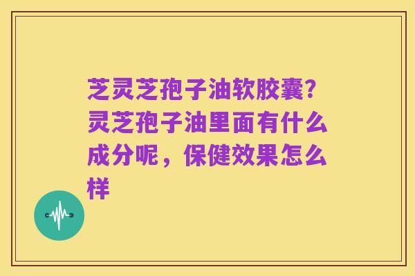 芝灵芝孢子油软胶囊?灵芝孢子油里面有什么成分呢,保健效果怎么样