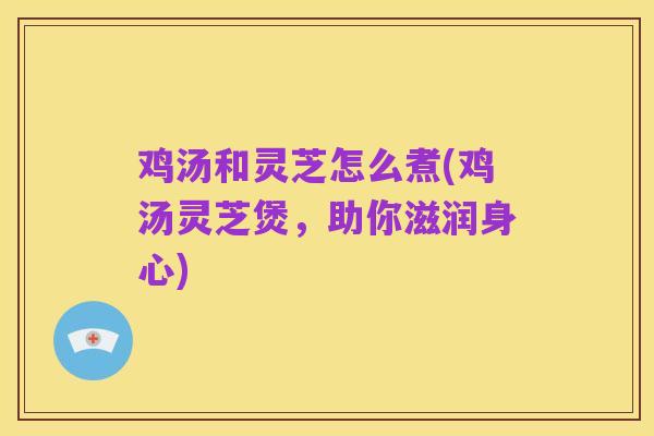 鸡汤和灵芝怎么煮(鸡汤灵芝煲,助你滋润身心)