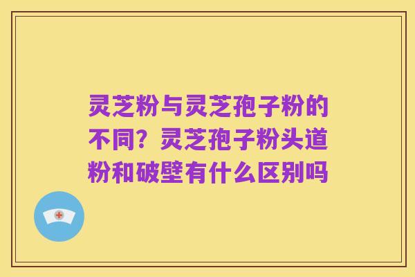 灵芝粉与灵芝孢子粉的不同？灵芝孢子粉头道粉和破壁有什么区别吗