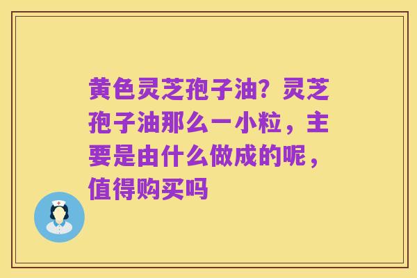 黄色灵芝孢子油?灵芝孢子油那么一小粒,主要是由什么做成的呢,值得购买吗