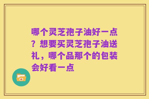 哪个灵芝孢子油好一点？想要买灵芝孢子油送礼，哪个品那个的包装会好看一点