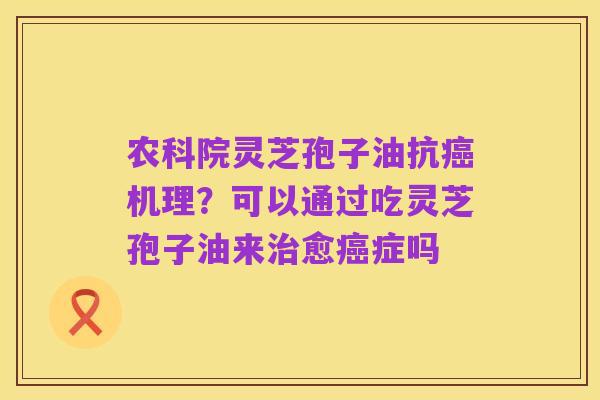 农科院灵芝孢子油抗癌机理?可以通过吃灵芝孢子油来治愈癌症吗