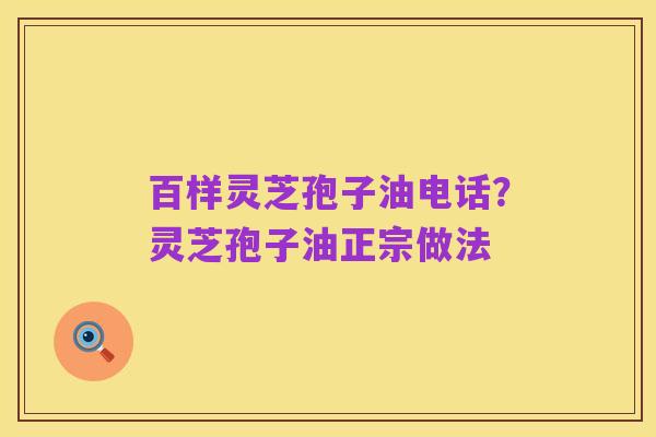 百样灵芝孢子油电话？灵芝孢子油正宗做法