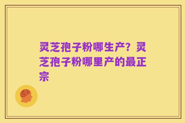 灵芝孢子粉哪生产?灵芝孢子粉哪里产的最正宗