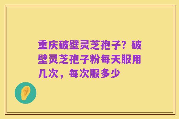 重庆破壁灵芝孢子?破壁灵芝孢子粉每天服用几次,每次服多少