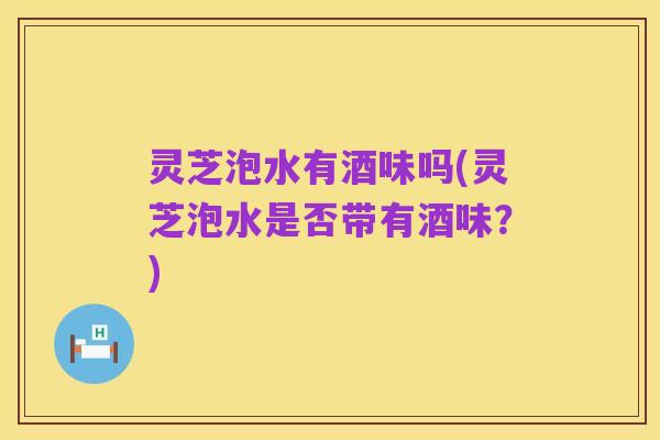 灵芝泡水有酒味吗(灵芝泡水是否带有酒味?)